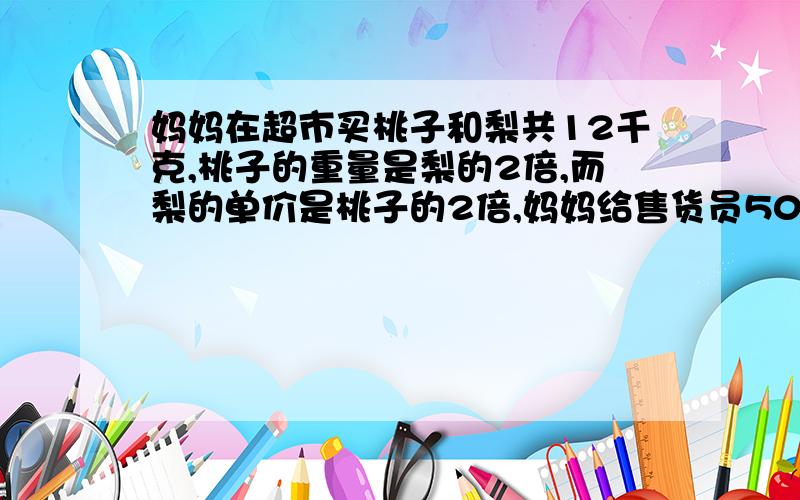 妈妈在超市买桃子和梨共12千克,桃子的重量是梨的2倍,而梨的单价是桃子的2倍,妈妈给售货员50元找回13.2元.（1）桃子和梨各重多少千克?（2）桃子和梨的单价分别是多少