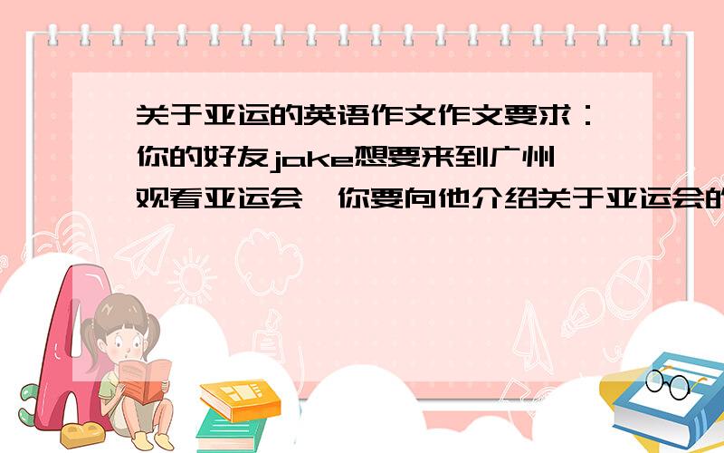 关于亚运的英语作文作文要求：你的好友jake想要来到广州观看亚运会,你要向他介绍关于亚运会的一些相关知识以及广州有什么地方是值得他来的．请你用第一人称根据题目要求写一篇300字