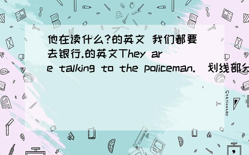 他在读什么?的英文 我们都要去银行.的英文They are talking to the policeman.(划线部分提问：the policeman)They're going to the classroom.(划线部分提问：the classroom)一一（put)on your coat,it's cold outside.(用所给