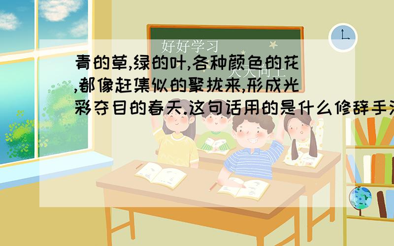 青的草,绿的叶,各种颜色的花,都像赶集似的聚拢来,形成光彩夺目的春天.这句话用的是什么修辞手法?请问这句话中有排比的修辞手法吗