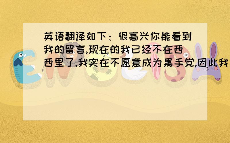 英语翻译如下：很高兴你能看到我的留言,现在的我已经不在西西里了.我实在不愿意成为黑手党,因此我决定出发去寻找属于自己的希望.你是个好人,很谢谢你的照顾,不要来找我,再见.希望各