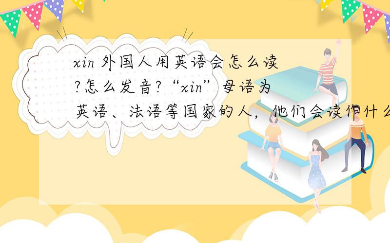 xin 外国人用英语会怎么读?怎么发音?“xin”母语为英语、法语等国家的人，他们会读作什么？