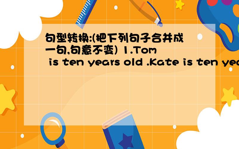 句型转换:(把下列句子合并成一句,句意不变) 1.Tom is ten years old .Kate is ten years old ,句型转换:(把下列句子合并成一句,句意不变)1.Tom is ten years old .Kate is ten years old ,tooTom is ( )( )( ) Kate 2.This book is