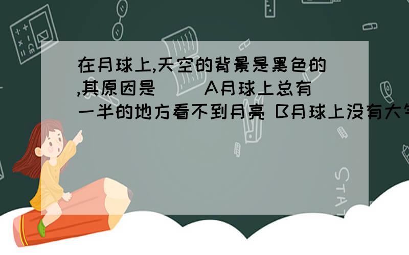 在月球上,天空的背景是黑色的,其原因是（ ）A月球上总有一半的地方看不到月亮 B月球上没有大气层 C月球距离太阳比地球远 D月球上众多环形山挡住了太阳光