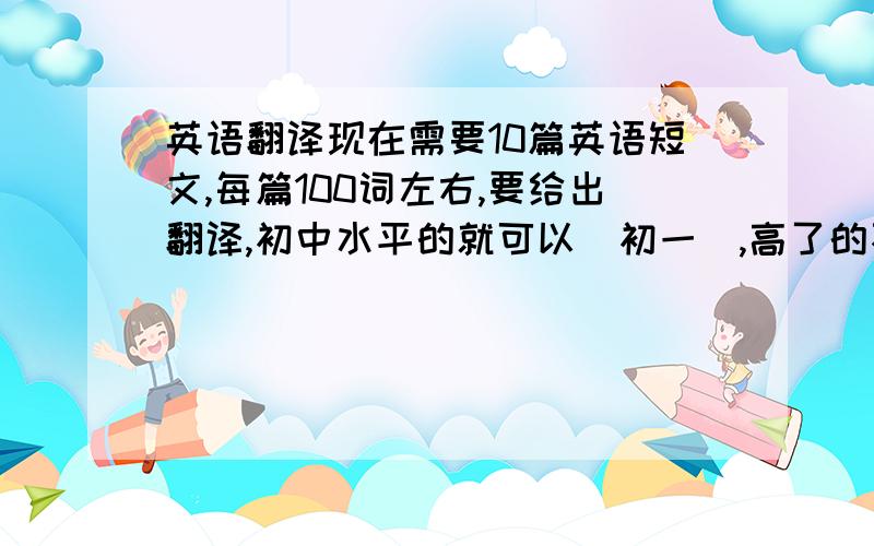 英语翻译现在需要10篇英语短文,每篇100词左右,要给出翻译,初中水平的就可以（初一）,高了的不要,想要分的我追分,先给出来