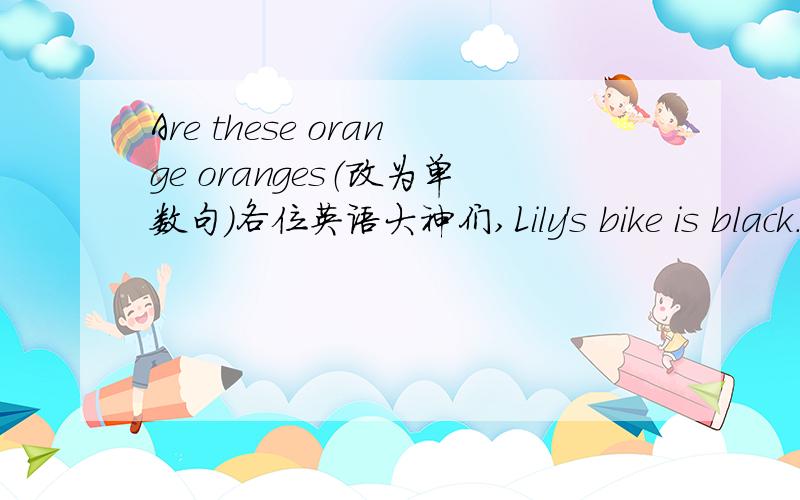 Are these orange oranges（改为单数句）各位英语大神们,Lily's bike is black.（black)对括号部分提问There are some books in his hands.(改为同义句）There are some shoes under the bed.(改为否定句）