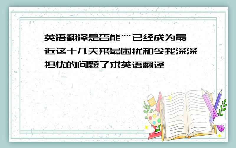 英语翻译是否能“”已经成为最近这十几天来最困扰和令我深深担忧的问题了求英语翻译