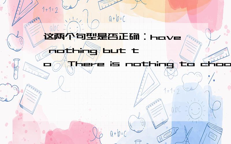 这两个句型是否正确：have nothing but to 、There is nothing to choose but to下面两个句型是否正确?have nothing but to There is nothing to choose but to如果错误，请写出原因；如果正确，请写出例句。谢谢！