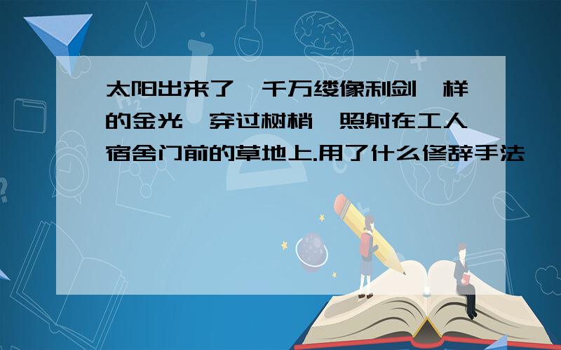 太阳出来了,千万缕像利剑一样的金光,穿过树梢,照射在工人宿舍门前的草地上.用了什么修辞手法