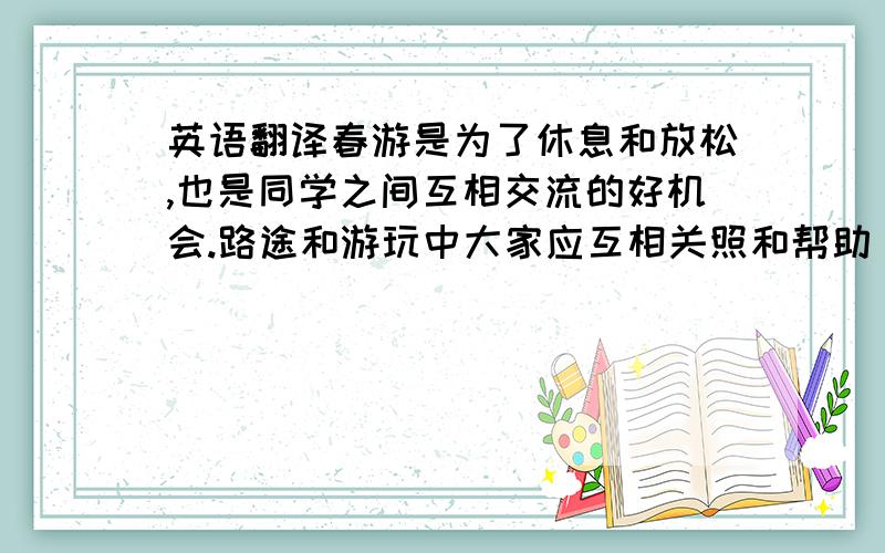 英语翻译春游是为了休息和放松,也是同学之间互相交流的好机会.路途和游玩中大家应互相关照和帮助