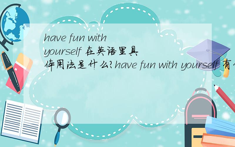 have fun with yourself 在英语里具体用法是什么?have fun with yourself 有什么延伸意思吗?在英语里具体用法是什么?应该不是“一个人玩得开心”吧