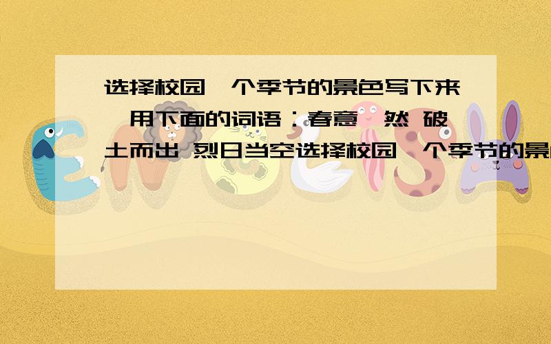 选择校园一个季节的景色写下来,用下面的词语：春意盎然 破土而出 烈日当空选择校园一个季节的景色写下来,用下面的词语：春意盎然      破土而出       烈日当空       追逐嬉戏     郁郁葱