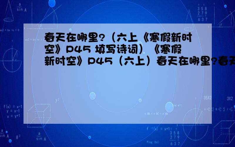 春天在哪里?（六上《寒假新时空》P45 填写诗词）《寒假新时空》P45（六上）春天在哪里?春天在哪里?它在桃花的笑脸里,它在柳枝的身体里,甜甜的,透着春的气息.绿绿的,露着春的生机.春天在