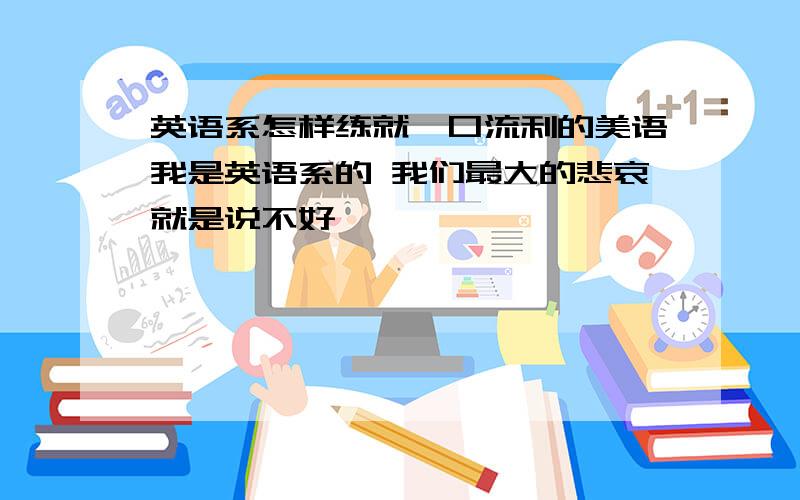 英语系怎样练就一口流利的美语我是英语系的 我们最大的悲哀就是说不好