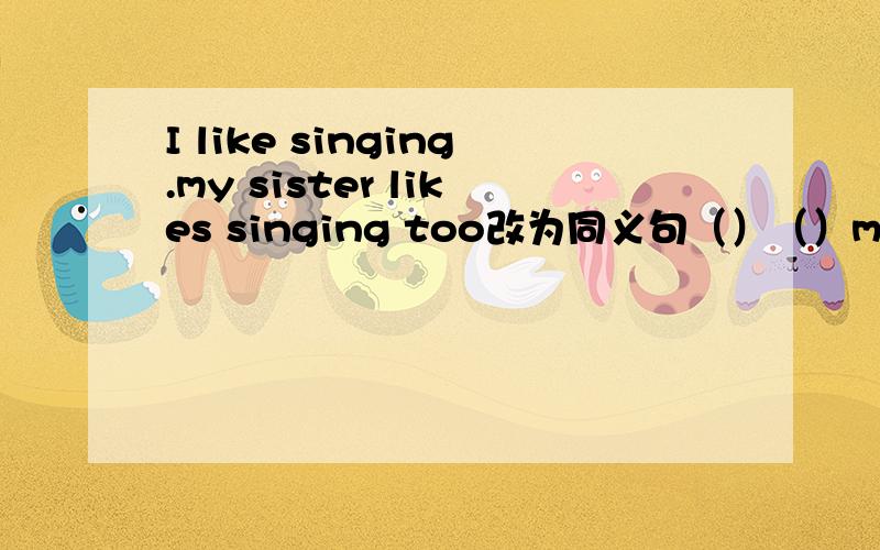 I like singing.my sister likes singing too改为同义句（）（）my sister and i like singing题目是不是出错了前面有两个空