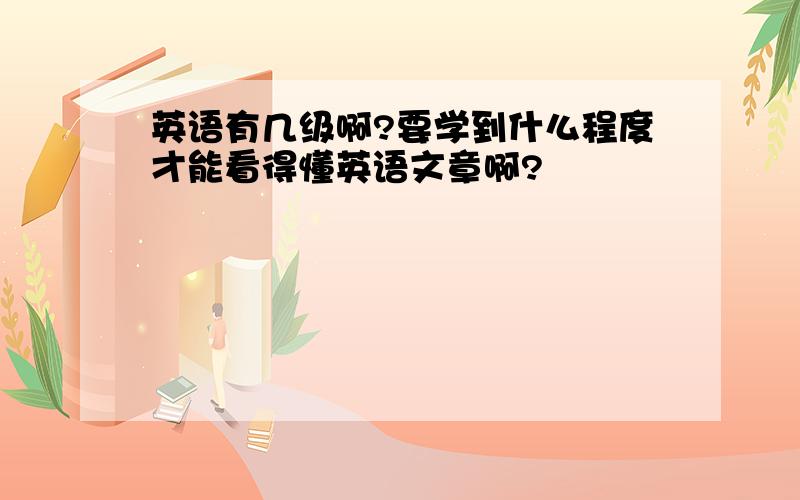 英语有几级啊?要学到什么程度才能看得懂英语文章啊?