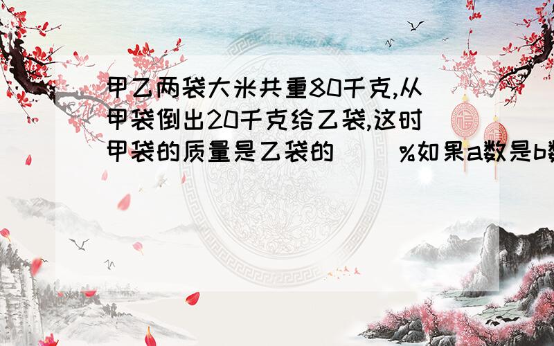 甲乙两袋大米共重80千克,从甲袋倒出20千克给乙袋,这时甲袋的质量是乙袋的（ ）%如果a数是b数的80%,那么b数比a数多（ ）%