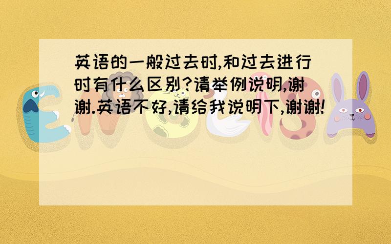 英语的一般过去时,和过去进行时有什么区别?请举例说明,谢谢.英语不好,请给我说明下,谢谢!