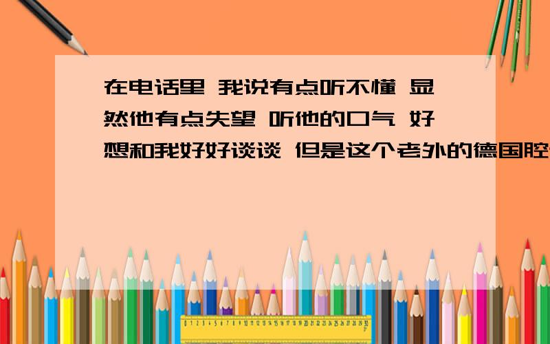 在电话里 我说有点听不懂 显然他有点失望 听他的口气 好想和我好好谈谈 但是这个老外的德国腔调的英语有点听不懂 怎么半 我也很郁闷