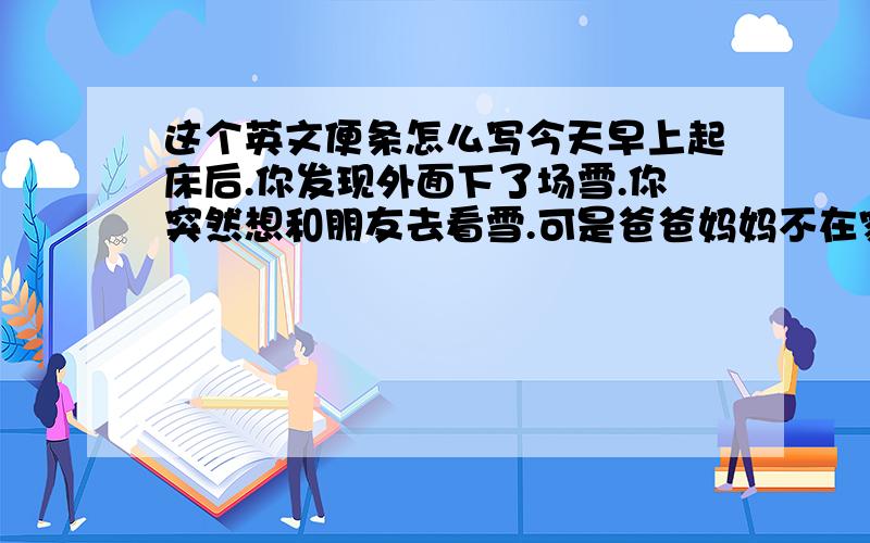 这个英文便条怎么写今天早上起床后.你发现外面下了场雪.你突然想和朋友去看雪.可是爸爸妈妈不在家.给父母留张便条