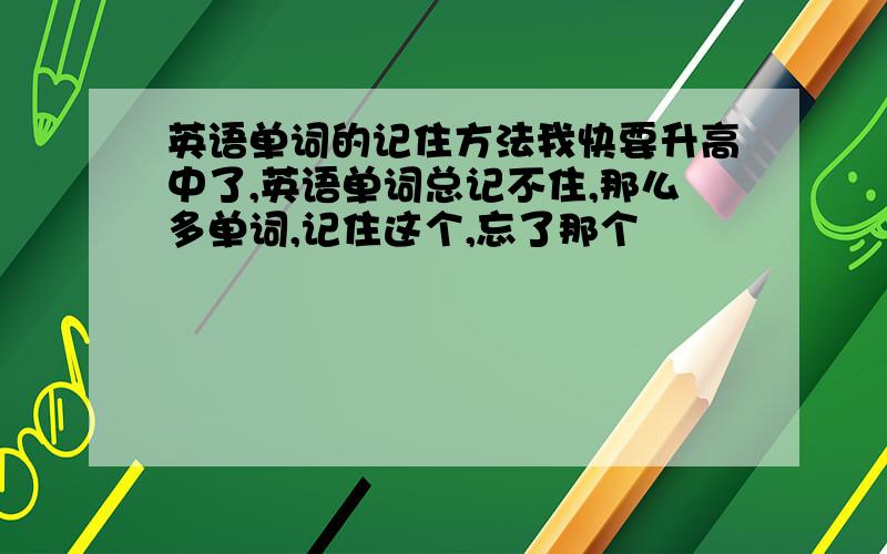 英语单词的记住方法我快要升高中了,英语单词总记不住,那么多单词,记住这个,忘了那个