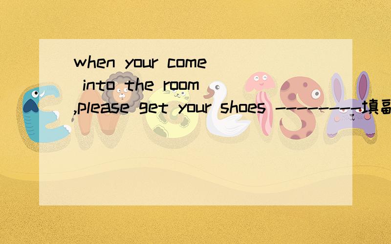 when your come into the room,please get your shoes --------填副词或介词