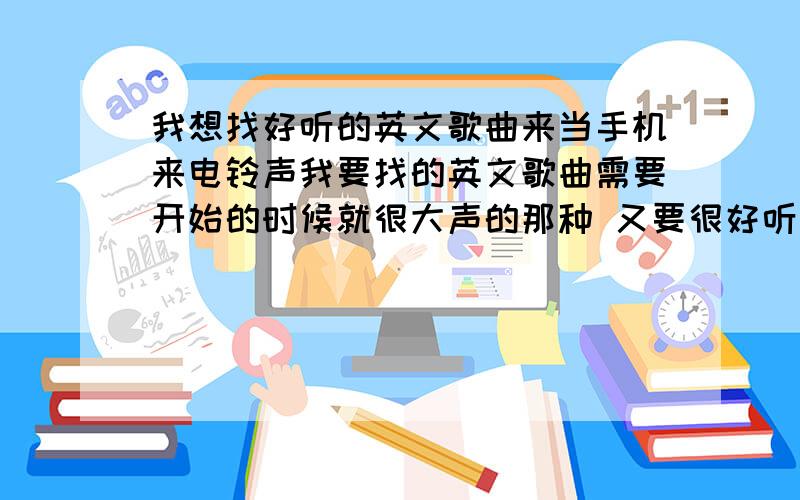 我想找好听的英文歌曲来当手机来电铃声我要找的英文歌曲需要开始的时候就很大声的那种 又要很好听 因为在外面的时候很吵 手机铃声太小了听不到来电 我一定重金谢谢~我的手机是5230,小