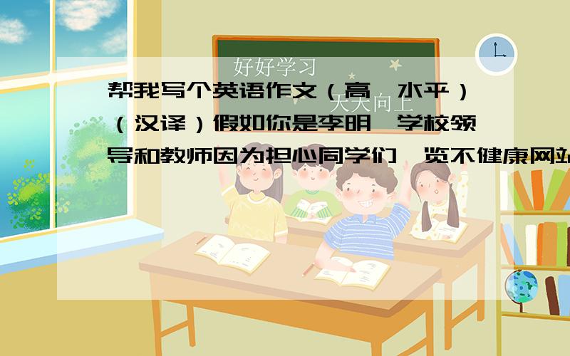 帮我写个英语作文（高一水平）（汉译）假如你是李明,学校领导和教师因为担心同学们浏览不健康网站,关闭了教室内电脑的网络浏览功能,你们感到很难过.请你给校长写一封信,劝说校长同