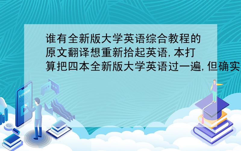 谁有全新版大学英语综合教程的原文翻译想重新拾起英语,本打算把四本全新版大学英语过一遍,但确实时间长没碰英语了,感觉还是有些难度的,所以需要译文,请同仁帮忙,谢谢!