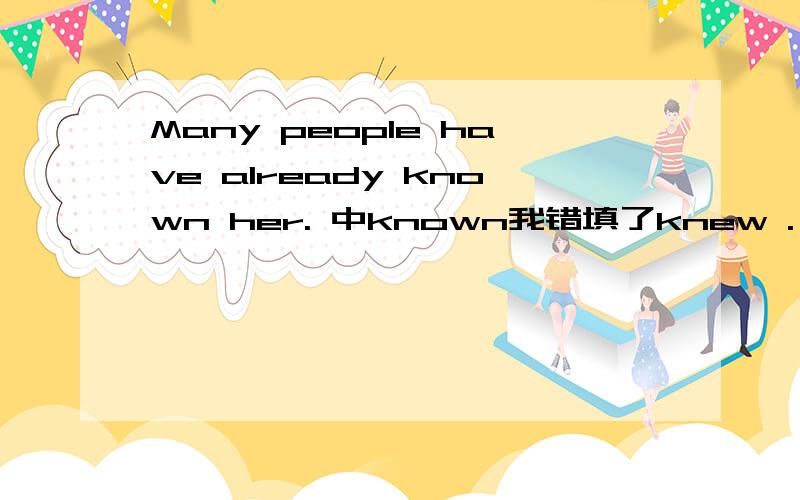 Many people have already known her. 中known我错填了knew . 然后为什么是known呢我需要详解详解详解.谢谢