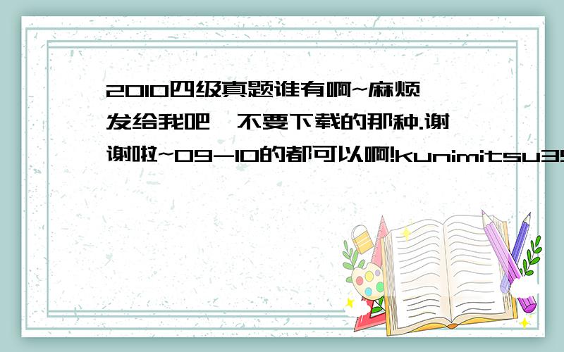 2010四级真题谁有啊~麻烦发给我吧,不要下载的那种.谢谢啦~09-10的都可以啊!kunimitsu35343@163.com越多越好啊~谢谢咯~