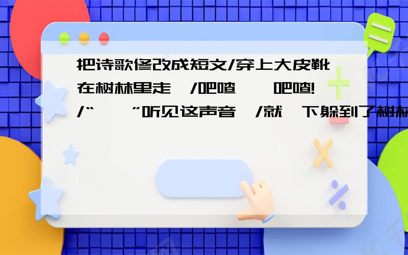 把诗歌修改成短文/穿上大皮靴在树林里走,/吧喳——吧喳!/“笃笃”听见这声音,/就一下躲到了树林间./“吱吱”一下蹿上了松树./“蹦蹦”一下钻进了密林./“叽叽”嘟一下飞进绿叶中,/“沙