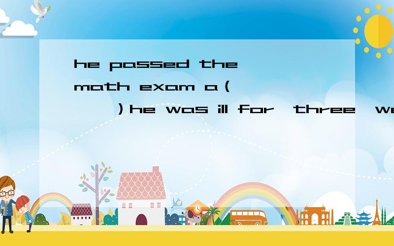 he passed the math exam a（      ）he was ill for  three  weeks.填at可不可以,貌似是填although就想问问行不行
