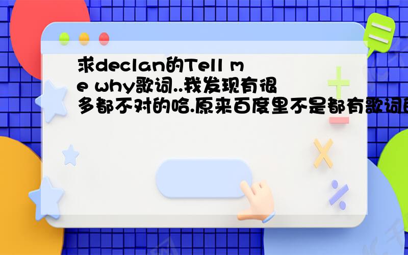 求declan的Tell me why歌词..我发现有很多都不对的哈.原来百度里不是都有歌词的咩,现在怎么没艻啦.一定要完全正确的啊,表搞错版本廖~~declan的.恩恩,就这样,很急啊.感谢大家廖~~~再啰嗦句：一