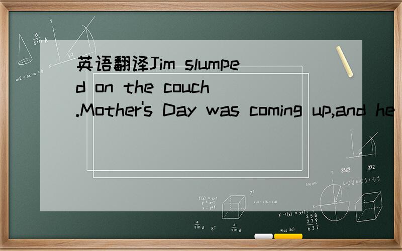 英语翻译Jim slumped on the couch.Mother's Day was coming up,and he didn't have a present.'How can I buy a present without any money?'he thought.Jimpicked up the newspaper that was lying on the couch.He noticed a large ad.on the front page.The loc