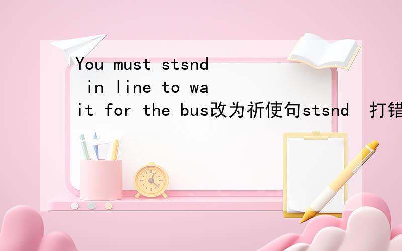 You must stsnd in line to wait for the bus改为祈使句stsnd  打错了 应是  stand为什么不是Must you stand in line to wait for the bus