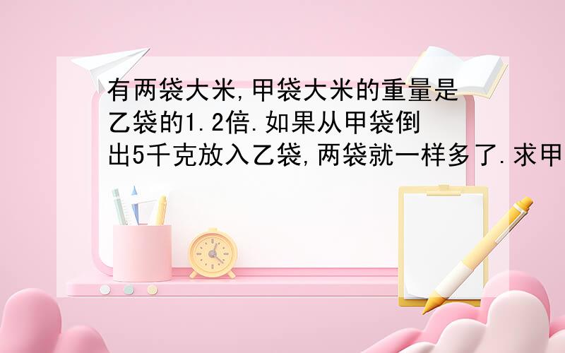 有两袋大米,甲袋大米的重量是乙袋的1.2倍.如果从甲袋倒出5千克放入乙袋,两袋就一样多了.求甲乙两袋各多