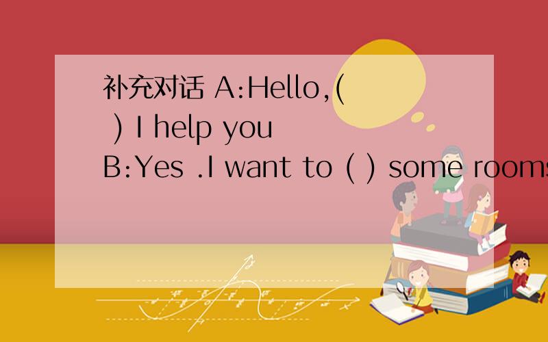 补充对话 A:Hello,( ) I help you B:Yes .I want to ( ) some rooms .What ( ) of room do you五.补充对话A:Hello,( ) I help you B:Yes .I want to ( ) some rooms .What ( ) of room do you have A:We have ( ) single rooms and double rooms .B:How much d