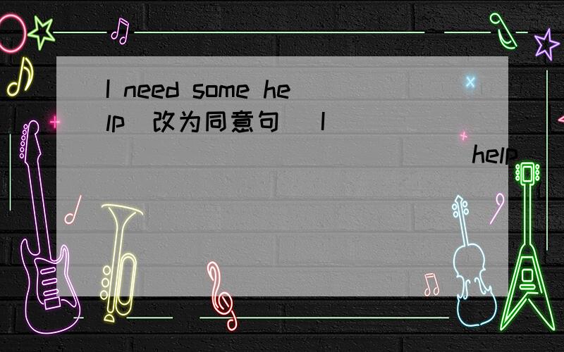 I need some help(改为同意句) I _____ _____ _____help