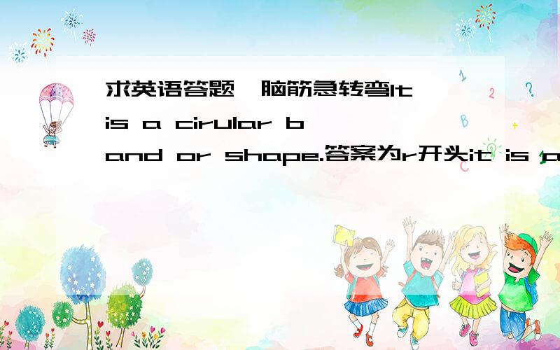 求英语答题,脑筋急转弯It is a cirular band or shape.答案为r开头it is a soft meterial like cotton or wool.Your clothes are made of it.答案为c开头5分钟以内+50财富，10分钟以内+30财富，半小时以内+15财富，一小时