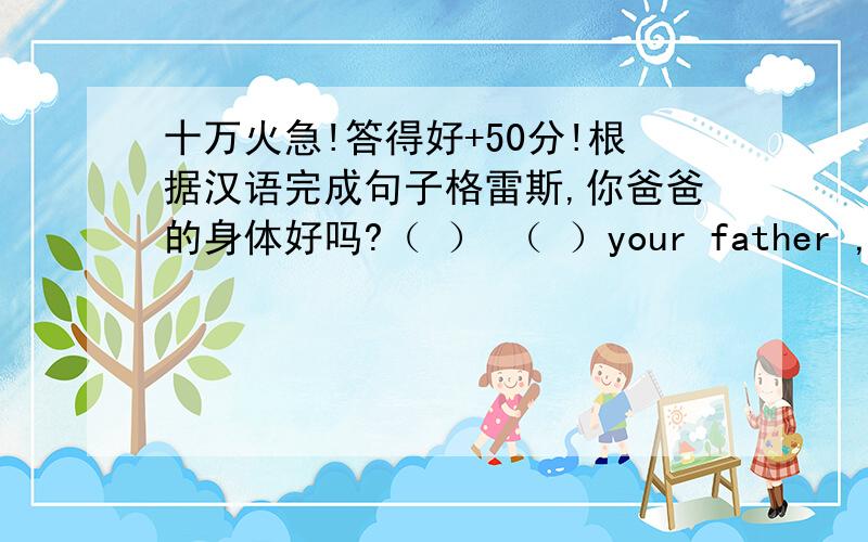 十万火急!答得好+50分!根据汉语完成句子格雷斯,你爸爸的身体好吗?（ ） （ ）your father ,Grace答得好+50分哦!