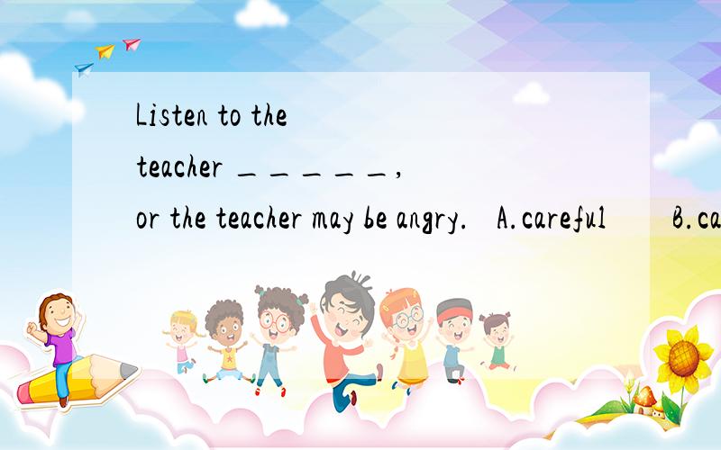 Listen to the teacher _____,or the teacher may be angry.   A.careful        B.carefully       C.careless       D.carelessly解析：2.Lucy with us _____ our school.A.is taking photos of    B.are taking photosC.is taking photos        D.are taking pho