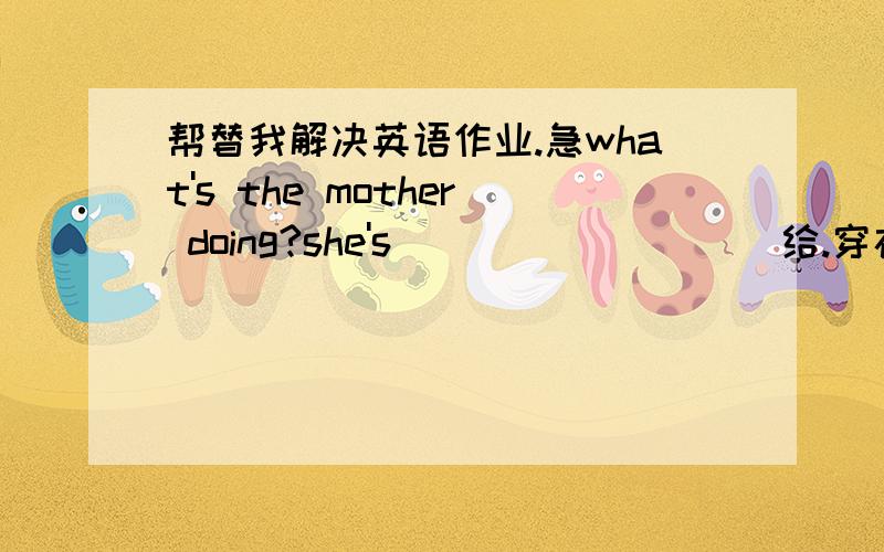 帮替我解决英语作业.急what's the mother doing?she's ________（给.穿衣）Tommy.it's nine o'clock in the moring.________Jim__________(have)an English class.look!Tom with his friend ____(piay)football there.they are busy with the new house_