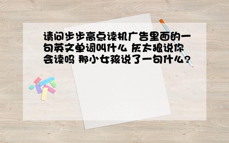 请问步步高点读机广告里面的一句英文单词叫什么 灰太狼说你会读吗 那小女孩说了一句什么?