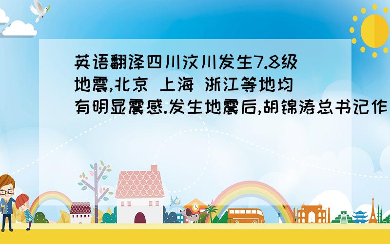 英语翻译四川汶川发生7.8级地震,北京 上海 浙江等地均有明显震感.发生地震后,胡锦涛总书记作出重要指示,要求尽快抢救伤员.温家宝总理赶赴灾区指导救灾工作.