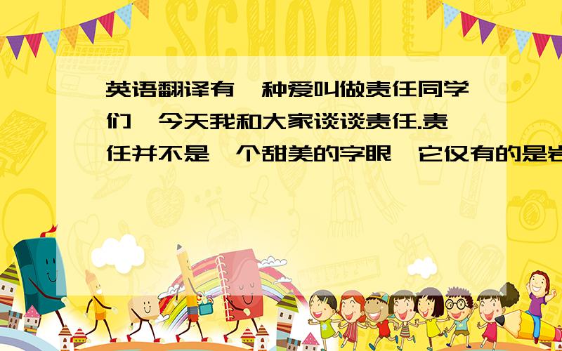 英语翻译有一种爱叫做责任同学们,今天我和大家谈谈责任.责任并不是一个甜美的字眼,它仅有的是岩石般的冷峻.一个人真正地成为社会一分子的时候,责任作为一份成年的礼物已悄然卸落在