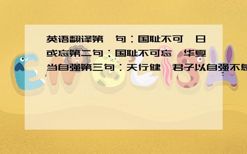 英语翻译第一句：国耻不可一日或忘第二句：国耻不可忘,华夏当自强第三句：天行健,君子以自强不息；地势坤,君子以厚德载物第三句难了点估计````