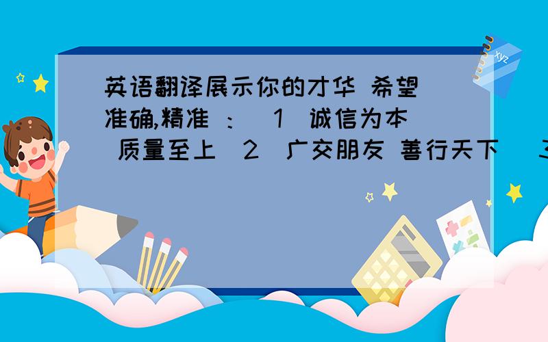 英语翻译展示你的才华 希望 准确,精准 ：（1）诚信为本 质量至上（2）广交朋友 善行天下 （3）平等交易 共谋双赢