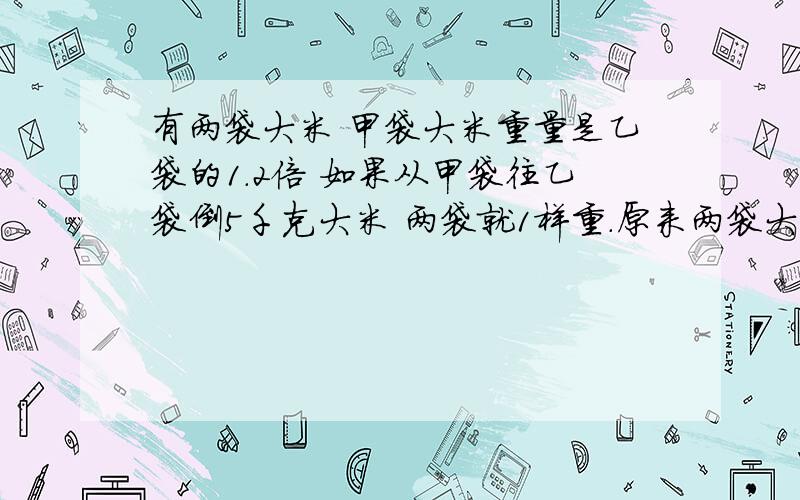 有两袋大米 甲袋大米重量是乙袋的1.2倍 如果从甲袋往乙袋倒5千克大米 两袋就1样重.原来两袋大米是多少千我知道我比较傻...所以问问哥哥姐姐们.求了!