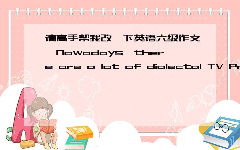 请高手帮我改一下英语六级作文,Nowadays,there are a lot of dialectal TV Programs appear in TV.The TV station make them to draw more and more people's attention to their TV programs.What's more,it can exhibit the local culture to all the o